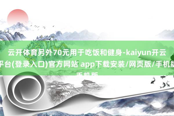 云开体育另外70元用于吃饭和健身-kaiyun开云平台(登录入口)官方网站 app下载安装/网页版/手机版