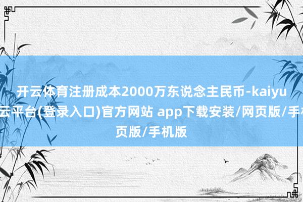 开云体育注册成本2000万东说念主民币-kaiyun开云平台(登录入口)官方网站 app下载安装/网页版/手机版