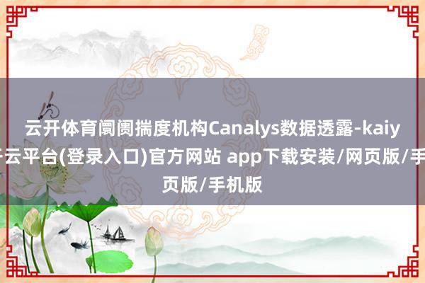 云开体育阛阓揣度机构Canalys数据透露-kaiyun开云平台(登录入口)官方网站 app下载安装/网页版/手机版