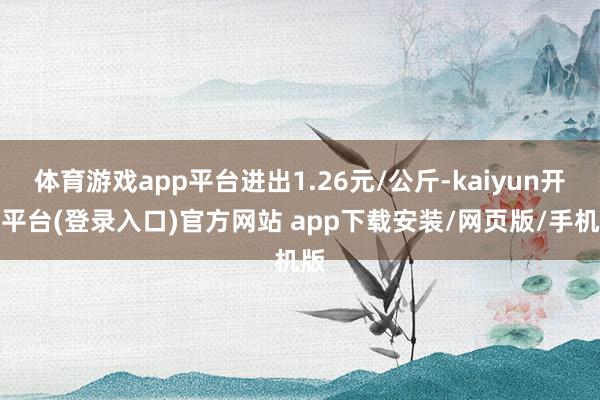 体育游戏app平台进出1.26元/公斤-kaiyun开云平台(登录入口)官方网站 app下载安装/网页版/手机版