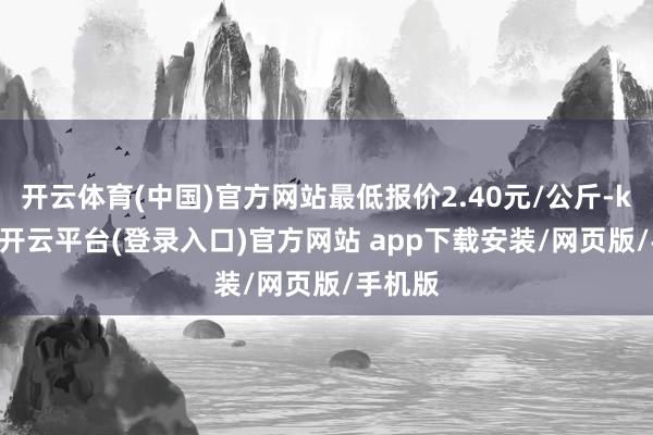 开云体育(中国)官方网站最低报价2.40元/公斤-kaiyun开云平台(登录入口)官方网站 app下载安装/网页版/手机版