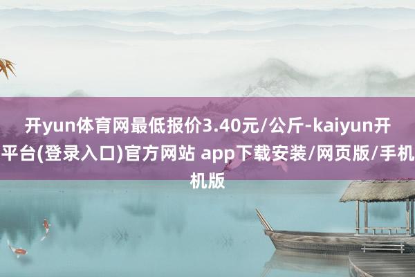 开yun体育网最低报价3.40元/公斤-kaiyun开云平台(登录入口)官方网站 app下载安装/网页版/手机版