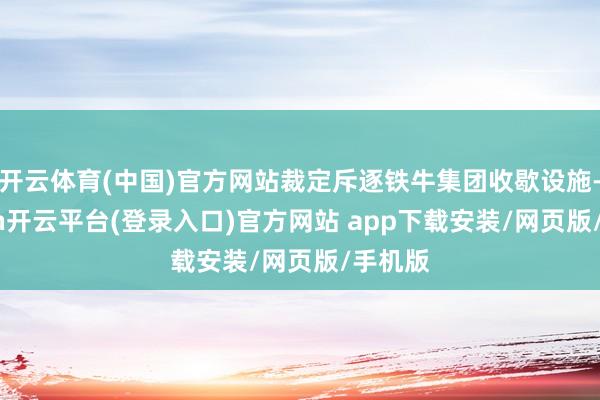 开云体育(中国)官方网站裁定斥逐铁牛集团收歇设施-kaiyun开云平台(登录入口)官方网站 app下载安装/网页版/手机版