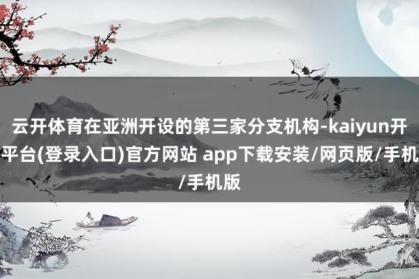 云开体育在亚洲开设的第三家分支机构-kaiyun开云平台(登录入口)官方网站 app下载安装/网页版/手机版