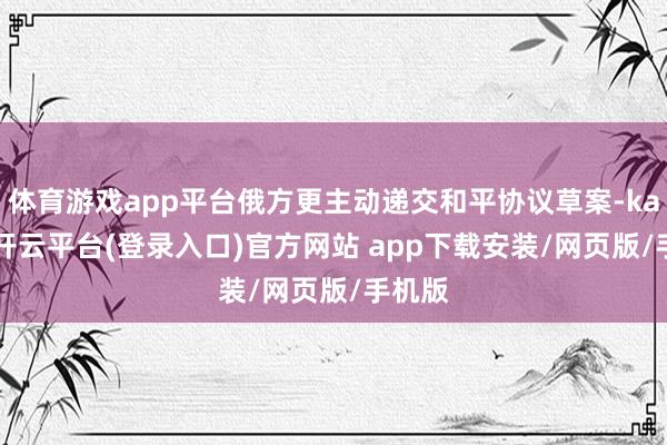 体育游戏app平台俄方更主动递交和平协议草案-kaiyun开云平台(登录入口)官方网站 app下载安装/网页版/手机版