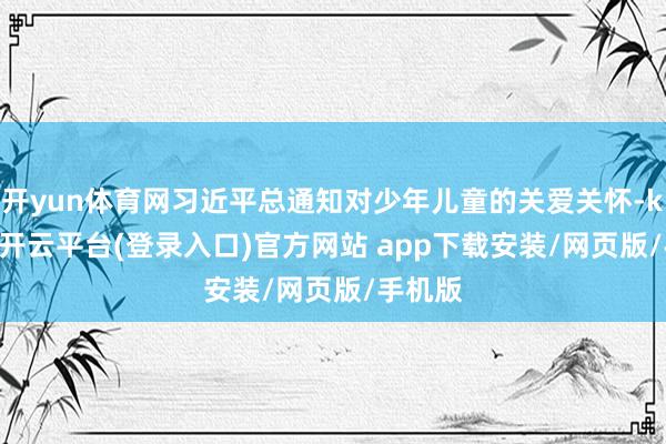 开yun体育网习近平总通知对少年儿童的关爱关怀-kaiyun开云平台(登录入口)官方网站 app下载安装/网页版/手机版