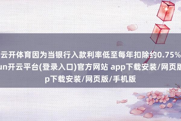 云开体育因为当银行入款利率低至每年扣除约0.75%时-kaiyun开云平台(登录入口)官方网站 app下载安装/网页版/手机版
