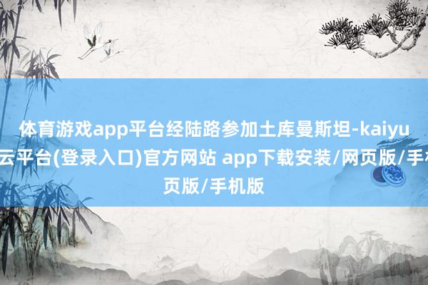 体育游戏app平台经陆路参加土库曼斯坦-kaiyun开云平台(登录入口)官方网站 app下载安装/网页版/手机版