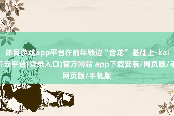 体育游戏app平台在前年锁边“合龙” 基础上-kaiyun开云平台(登录入口)官方网站 app下载安装/网页版/手机版