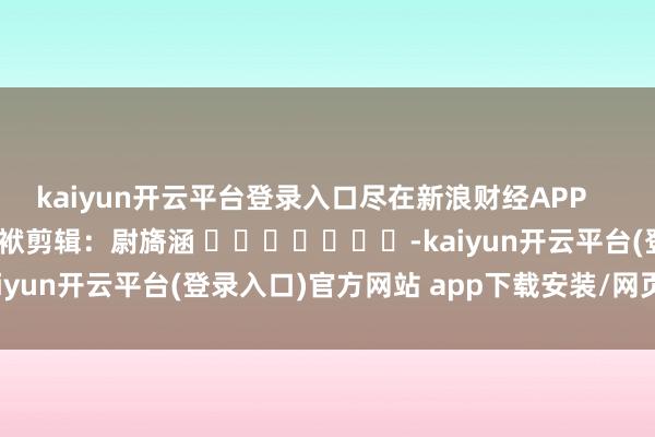 kaiyun开云平台登录入口尽在新浪财经APP            						包袱剪辑：尉旖涵 							-kaiyun开云平台(登录入口)官方网站 app下载安装/网页版/手机版