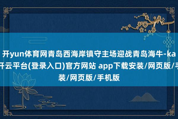 开yun体育网青岛西海岸镇守主场迎战青岛海牛-kaiyun开云平台(登录入口)官方网站 app下载安装/网页版/手机版