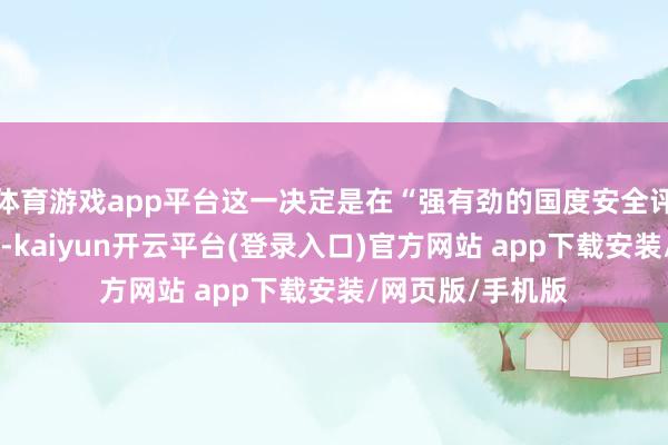 体育游戏app平台这一决定是在“强有劲的国度安全评估”后作念出的-kaiyun开云平台(登录入口)官方网站 app下载安装/网页版/手机版