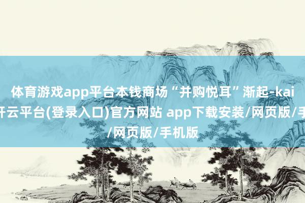 体育游戏app平台本钱商场“并购悦耳”渐起-kaiyun开云平台(登录入口)官方网站 app下载安装/网页版/手机版