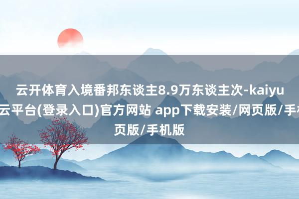 云开体育入境番邦东谈主8.9万东谈主次-kaiyun开云平台(登录入口)官方网站 app下载安装/网页版/手机版