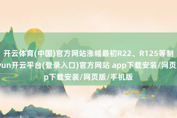 开云体育(中国)官方网站涨幅最初R22、R125等制冷剂-kaiyun开云平台(登录入口)官方网站 app下载安装/网页版/手机版