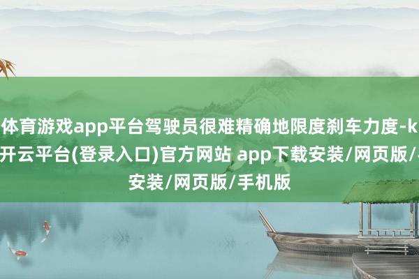 体育游戏app平台驾驶员很难精确地限度刹车力度-kaiyun开云平台(登录入口)官方网站 app下载安装/网页版/手机版