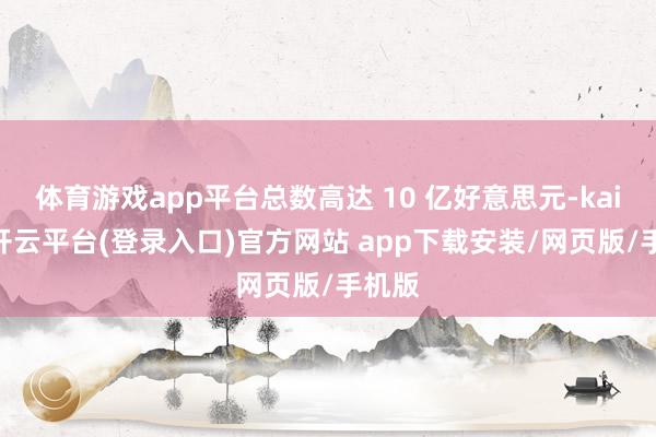 体育游戏app平台总数高达 10 亿好意思元-kaiyun开云平台(登录入口)官方网站 app下载安装/网页版/手机版