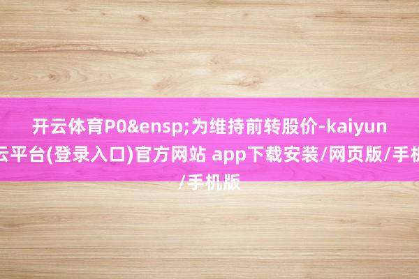 开云体育P0&ensp;为维持前转股价-kaiyun开云平台(登录入口)官方网站 app下载安装/网页版/手机版
