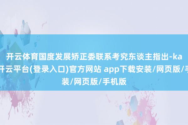 开云体育 国度发展矫正委联系考究东谈主指出-kaiyun开云平台(登录入口)官方网站 app下载安装/网页版/手机版