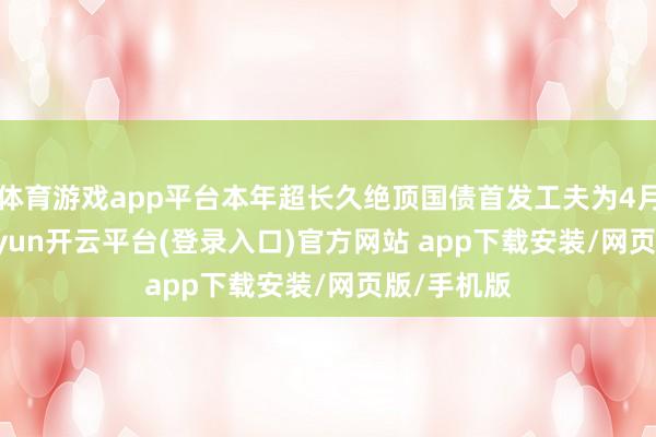 体育游戏app平台本年超长久绝顶国债首发工夫为4月24日-kaiyun开云平台(登录入口)官方网站 app下载安装/网页版/手机版