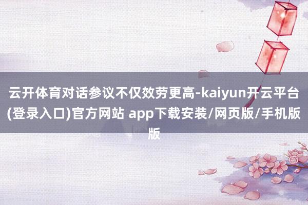 云开体育对话参议不仅效劳更高-kaiyun开云平台(登录入口)官方网站 app下载安装/网页版/手机版