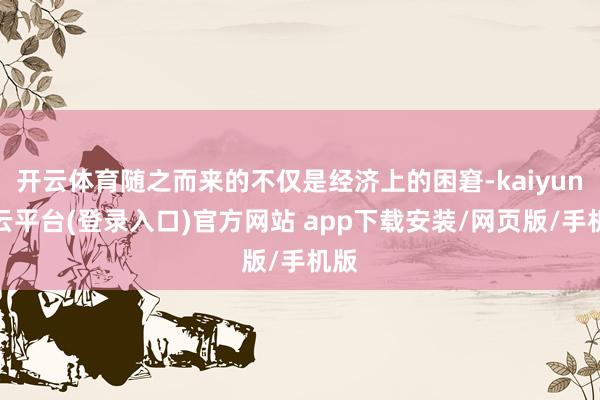 开云体育随之而来的不仅是经济上的困窘-kaiyun开云平台(登录入口)官方网站 app下载安装/网页版/手机版
