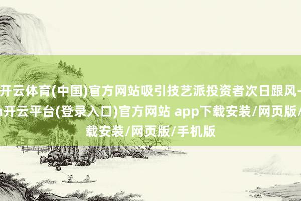 开云体育(中国)官方网站吸引技艺派投资者次日跟风-kaiyun开云平台(登录入口)官方网站 app下载安装/网页版/手机版