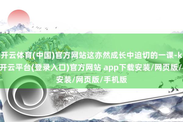 开云体育(中国)官方网站这亦然成长中迫切的一课-kaiyun开云平台(登录入口)官方网站 app下载安装/网页版/手机版