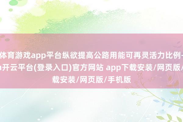 体育游戏app平台纵欲提高公路用能可再灵活力比例-kaiyun开云平台(登录入口)官方网站 app下载安装/网页版/手机版