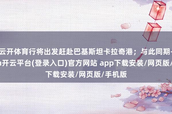 云开体育行将出发赶赴巴基斯坦卡拉奇港；与此同期-kaiyun开云平台(登录入口)官方网站 app下载安装/网页版/手机版