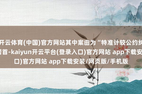 开云体育(中国)官方网站其中案由为“特准计较公约纠纷”的公告以5则居首-kaiyun开云平台(登录入口)官方网站 app下载安装/网页版/手机版