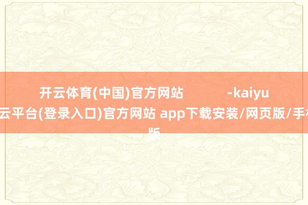 开云体育(中国)官方网站            -kaiyun开云平台(登录入口)官方网站 app下载安装/网页版/手机版