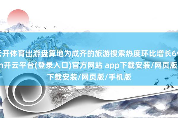 云开体育出游盘算地为成齐的旅游搜索热度环比增长6倍-kaiyun开云平台(登录入口)官方网站 app下载安装/网页版/手机版