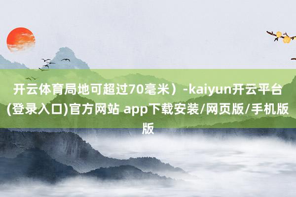 开云体育局地可超过70毫米）-kaiyun开云平台(登录入口)官方网站 app下载安装/网页版/手机版