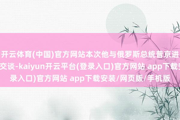 开云体育(中国)官方网站本次他与俄罗斯总统普京进行了“相当坦诚”的交谈-kaiyun开云平台(登录入口)官方网站 app下载安装/网页版/手机版