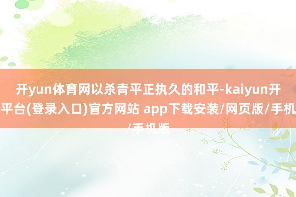 开yun体育网以杀青平正执久的和平-kaiyun开云平台(登录入口)官方网站 app下载安装/网页版/手机版