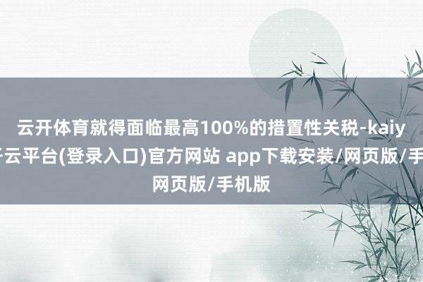 云开体育就得面临最高100%的措置性关税-kaiyun开云平台(登录入口)官方网站 app下载安装/网页版/手机版