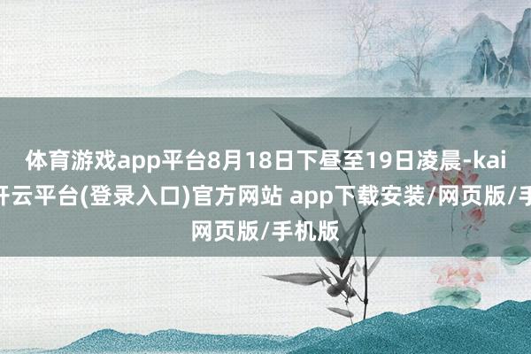 体育游戏app平台8月18日下昼至19日凌晨-kaiyun开云平台(登录入口)官方网站 app下载安装/网页版/手机版