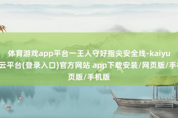 体育游戏app平台一王人守好指尖安全线-kaiyun开云平台(登录入口)官方网站 app下载安装/网页版/手机版