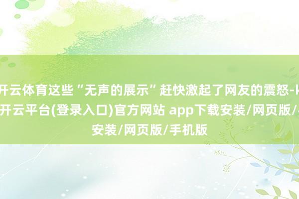 开云体育这些“无声的展示”赶快激起了网友的震怒-kaiyun开云平台(登录入口)官方网站 app下载安装/网页版/手机版