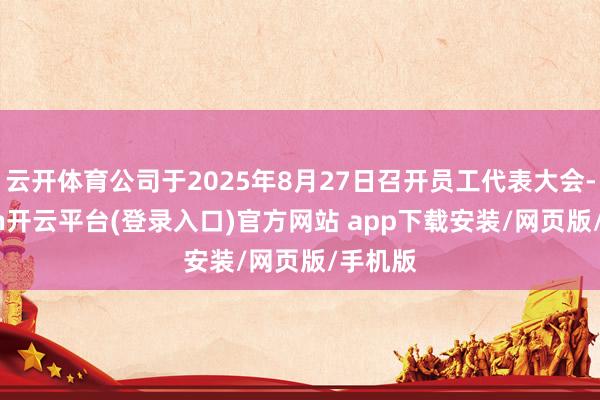 云开体育公司于2025年8月27日召开员工代表大会-kaiyun开云平台(登录入口)官方网站 app下载安装/网页版/手机版