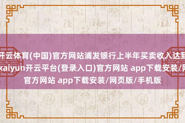 开云体育(中国)官方网站浦发银行上半年买卖收入达到905.59亿元-kaiyun开云平台(登录入口)官方网站 app下载安装/网页版/手机版