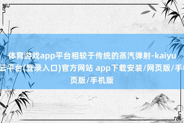 体育游戏app平台相较于传统的蒸汽弹射-kaiyun开云平台(登录入口)官方网站 app下载安装/网页版/手机版