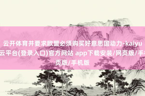 云开体育并要求欧盟必须购买好意思国动力-kaiyun开云平台(登录入口)官方网站 app下载安装/网页版/手机版
