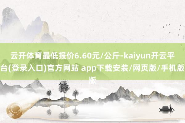 云开体育最低报价6.60元/公斤-kaiyun开云平台(登录入口)官方网站 app下载安装/网页版/手机版