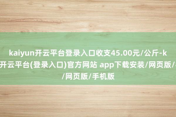 kaiyun开云平台登录入口收支45.00元/公斤-kaiyun开云平台(登录入口)官方网站 app下载安装/网页版/手机版