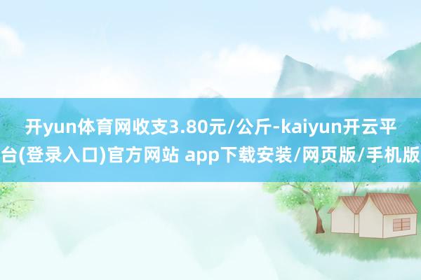 开yun体育网收支3.80元/公斤-kaiyun开云平台(登录入口)官方网站 app下载安装/网页版/手机版