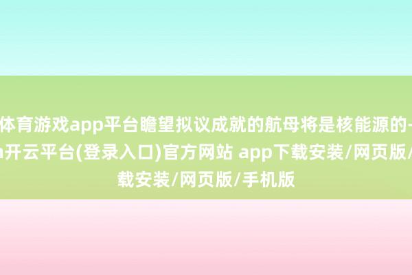 体育游戏app平台瞻望拟议成就的航母将是核能源的-kaiyun开云平台(登录入口)官方网站 app下载安装/网页版/手机版