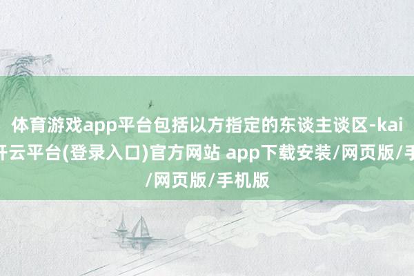 体育游戏app平台包括以方指定的东谈主谈区-kaiyun开云平台(登录入口)官方网站 app下载安装/网页版/手机版