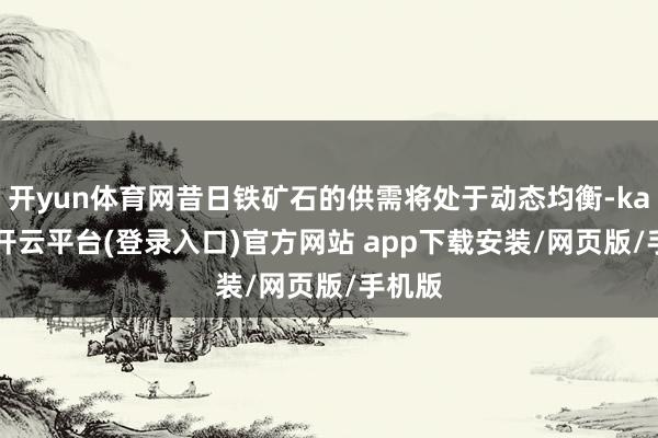 开yun体育网昔日铁矿石的供需将处于动态均衡-kaiyun开云平台(登录入口)官方网站 app下载安装/网页版/手机版